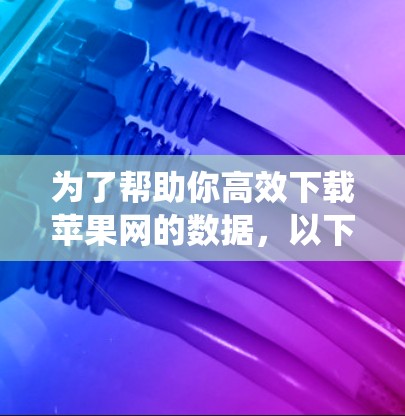为了帮助你高效下载苹果网的数据，以下是一些系统性的推荐和建议