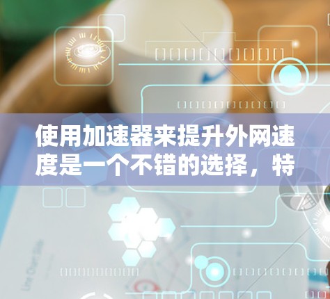 使用加速器来提升外网速度是一个不错的选择，特别是当您需要快速下载大量资源或使用移动数据线时。以下是使用加速器的简单步骤和一些常见的问题解决方案