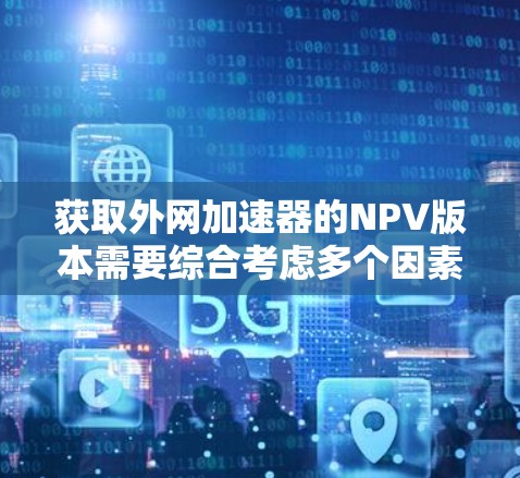 获取外网加速器的NPV版本需要综合考虑多个因素，如功能、安全性、价格和用户需求。以下是一步一步的建议