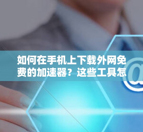 如何在手机上下载外网免费的加速器?这些工具怎么选择?