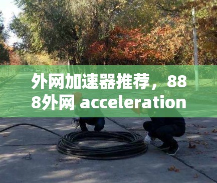 外网加速器推荐，888外网 acceleration推荐