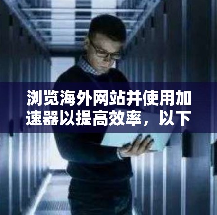 浏览海外网站并使用加速器以提高效率，以下是一些实用的建议和工具