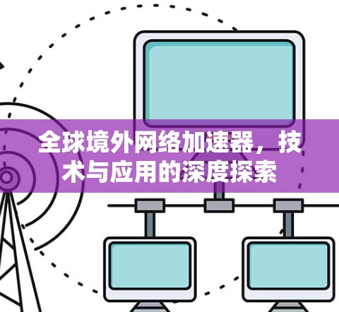 全球境外网络加速器,技术与应用的深度探索 全球境外网络加速器,技术与应用的深度探索