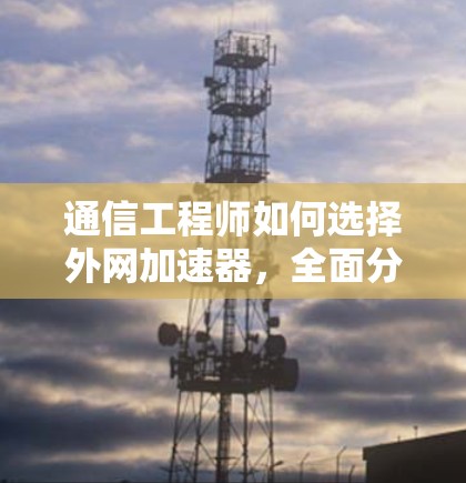 通信工程师如何选择外网加速器，全面分析与推荐