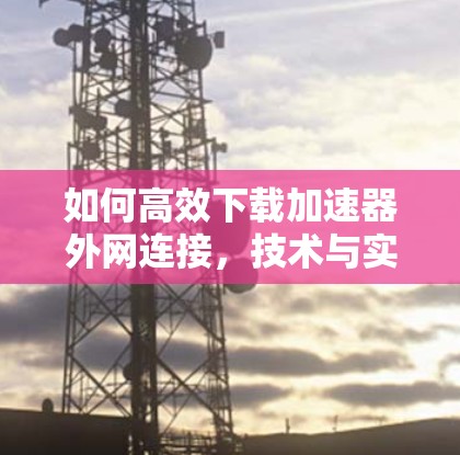 如何高效下载加速器外网连接,技术与实用技巧 如何高效下载加速器外网连接,技术与实用技巧