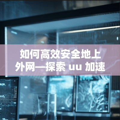 如何高效安全地上外网—探索 uu 加速器的上外网方法
