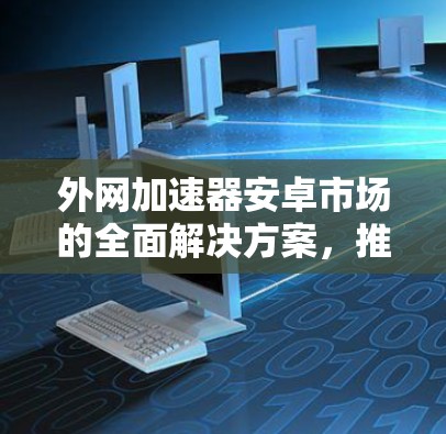 外网加速器安卓市场的全面解决方案，推荐与使用指南