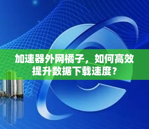 加速器外网橘子,如何高效提升数据下载速度?