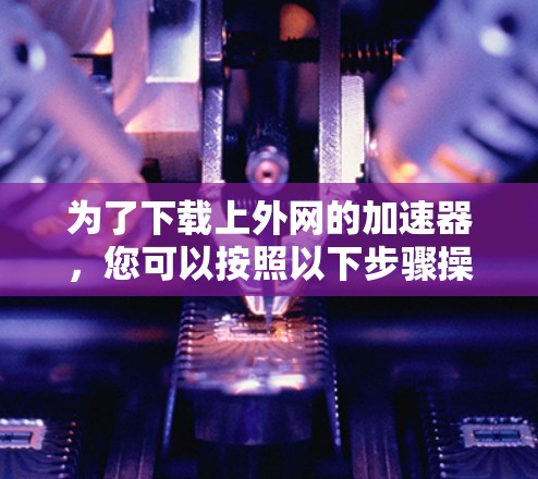 为了下载上外网的加速器,您可以按照以下步骤操作