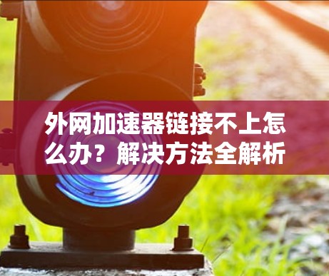 外网加速器链接不上怎么办？解决方法全解析