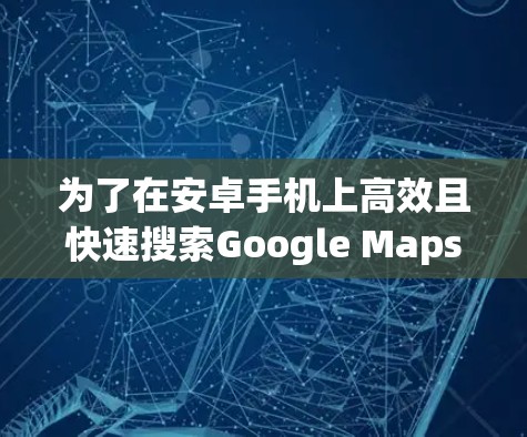 为了在安卓手机上高效且快速搜索Google Maps，您可以按照以下步骤操作