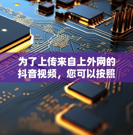 为了上传来自上外网的抖音视频,您可以按照以下步骤操作 为了上传来自上外网的抖音视频,您可以按照以下步骤操作