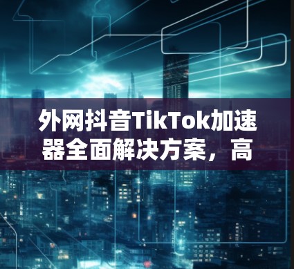 外网抖音TikTok加速器全面解决方案,高效、安全、多平台轻松轻松!