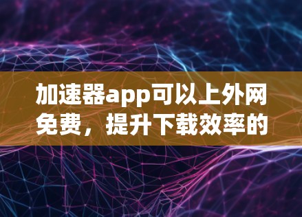 加速器app可以上外网免费，提升下载效率的高效选择