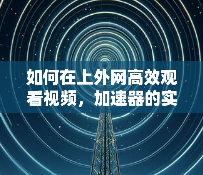 如何在上外网高效观看视频,加速器的实用技巧