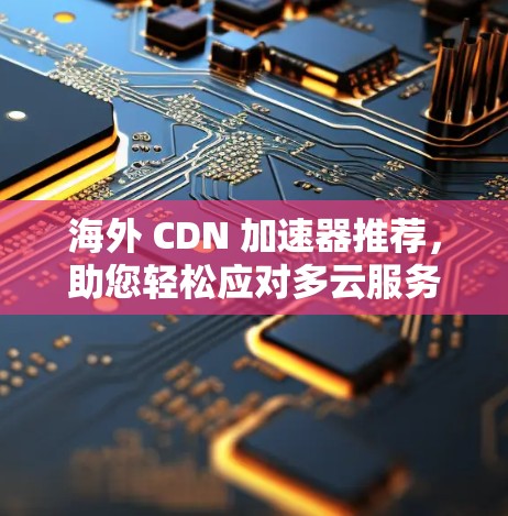 海外 CDN 加速器推荐，助您轻松应对多云服务器环境