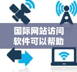 国际网站访问软件可以帮助您访问来自世界各地的网站，这对于进行国际宣传、项目合作、学习交流等都有很大的便利。以下是一些常用的国际网站访问软件及其特点
