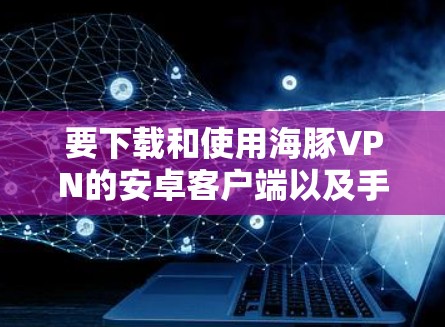 要下载和使用海豚VPN的安卓客户端以及手机加速器，可以按照以下步骤进行