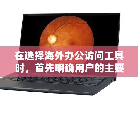 在选择海外办公访问工具时，首先明确用户的主要需求，包括语言支持、跨部门协作、实时沟通、文档管理以及工具的易用性、更新频率和可用性。以下是对不同工具的详细比较