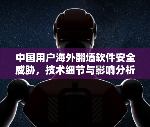 中国用户海外<strong>翻墙</strong>软件安全威胁，技术细节与影响分析