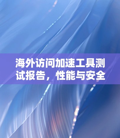 海外访问加速工具测试报告，性能与安全评估