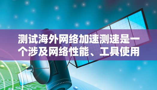 测试海外网络加速测速是一个涉及网络性能、工具使用和风险评估的过程,以下是一个有条理的总结