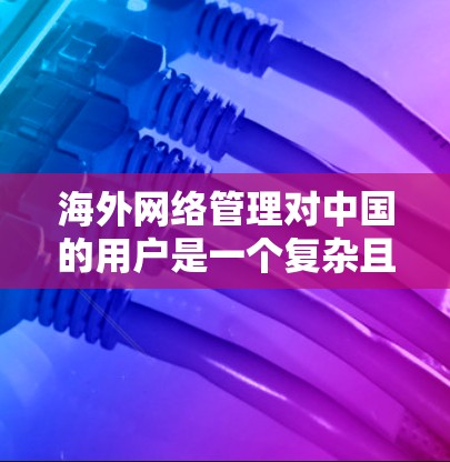 海外网络管理对中国的用户是一个复杂且多维度的问题，涉及技术、经济、隐私和个人选择等多个方面。以下是对这一问题的分步总结和建议