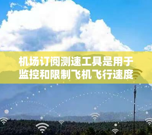 机场订阅测速工具是用于监控和限制飞机飞行速度的设备。以下是一些重要的信息和内容