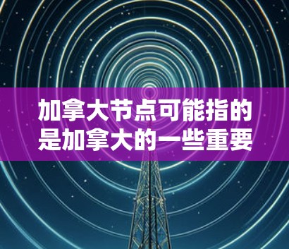 加拿大节点可能指的是加拿大的一些重要组织、项目或组织。以下是一些可能相关的信息