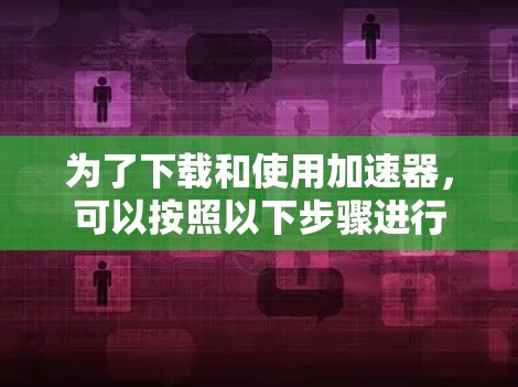 为了下载和使用加速器，可以按照以下步骤进行