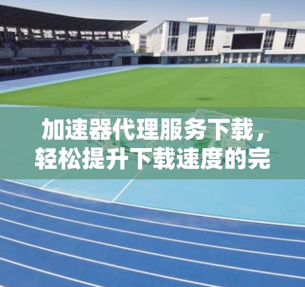 加速器代理服务下载，轻松提升下载速度的完美解决方案