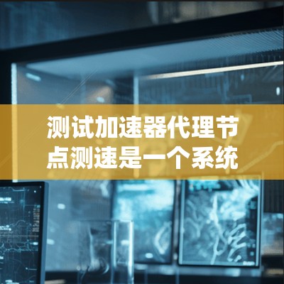 测试加速器代理节点测速是一个系统性的工作，需要仔细规划和执行。以下是一个结构化的指南，帮助您高效完成测试