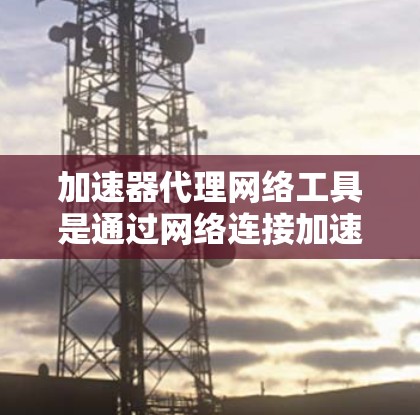 加速器代理网络工具是通过网络连接加速下载文件的网络服务，帮助用户更快地完成文件下载。这些工具通常需要用户提供存储资源，如服务器或存储空间，以便支持加速功能。以下是对该主题的分步说明