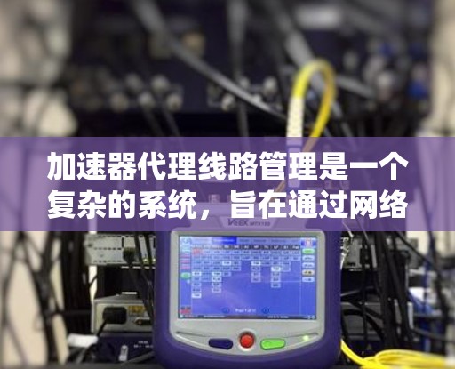 加速器代理线路管理是一个复杂的系统，旨在通过网络连接加速器到服务器，提升网页加载速度。以下是对该系统的详细解释