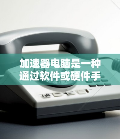 加速器电脑是一种通过软件或硬件手段提高电脑性能的工具，广泛应用于处理密集任务、优化资源管理等场景。以下是对加速器电脑的详细分析