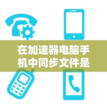 在加速器电脑手机中同步文件是一个高效的工具，可以减少缓存，提高电脑性能。以下是详细的步骤指南