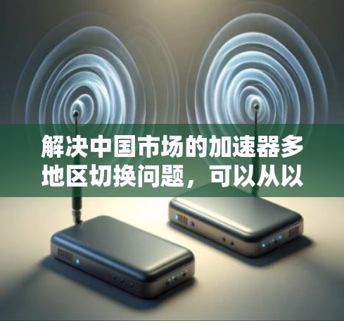 解决中国市场的加速器多地区切换问题，可以从以下几个方面进行优化和调整，以提升用户体验