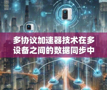 多协议加速器技术在多设备之间的数据同步中发挥着重要作用，以下是其具体作用和相关技术