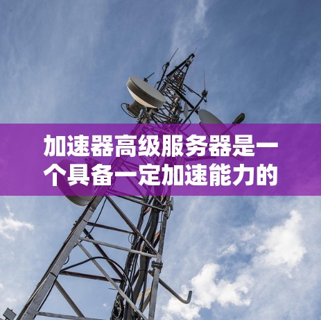 加速器高级服务器是一个具备一定加速能力的服务器，能够利用加速器功能加速其他服务器、云服务或资源的运行。以下是对该主题的详细分析