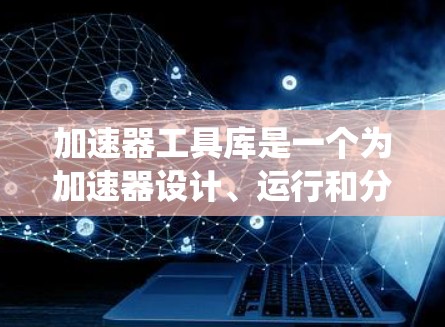 加速器工具库是一个为加速器设计、运行和分析提供强大支持的系统,主要包括以下几个主要组件和功能