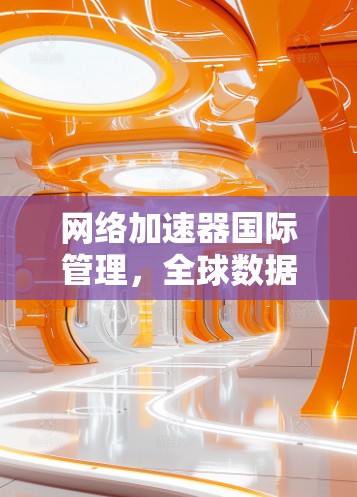 网络加速器国际管理,全球数据流量优化与用户体验提升