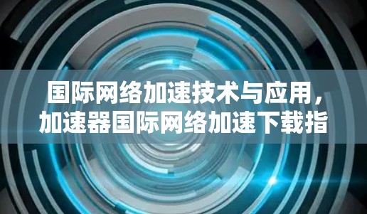 国际网络加速技术与应用，加速器国际网络加速下载指南