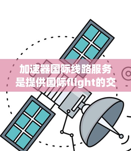 加速器国际线路服务是提供国际flight的交通工具，涵盖中国高铁、动车和其他国家的飞机、火车。这些交通工具的运营、使用限制、费用、便利性以及投诉机制都需要详细了解。以下是对这些方面的一系列分析
