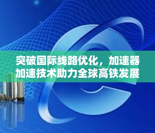 突破国际线路优化，加速器加速技术助力全球高铁发展