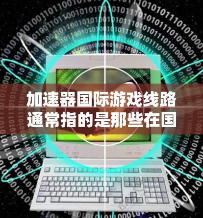 加速器国际游戏线路通常指的是那些在国际市场上发行的加速器游戏，这些游戏是在原版游戏中加速了某些技能或机制的版本。以下是对这些加速器游戏的详细总结