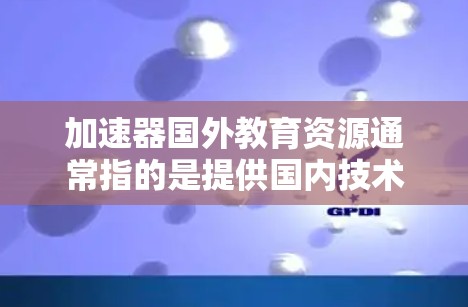 加速器国外教育资源通常指的是提供国内技术、资源或服务到国外的加速器项目。这些加速器项目旨在提升效率、降低成本或提升竞争力，广泛应用于多个领域，包括科技、教育、医疗、金融、物流等多个行业