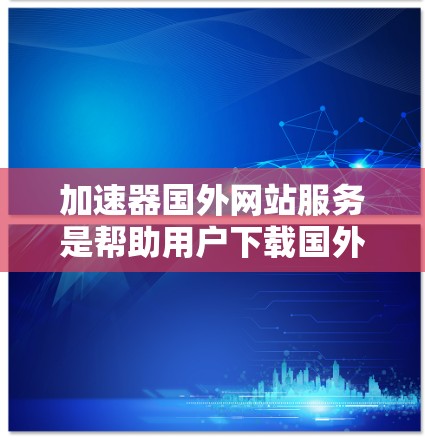 加速器国外网站服务是帮助用户下载国外网站的工具，这些网站可能来自日本、欧洲或其他国家，可能下载速度较慢或存在风险。以下是关于这些服务的详细信息