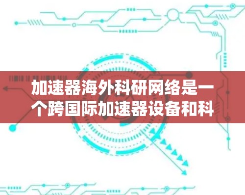 加速器海外科研网络是一个跨国际加速器设备和科研机构合作的网络系统，旨在通过加速器设备加速科研数据的生成和分析，促进科研成果的共享和国际合作。以下是对此网络的一些关键点