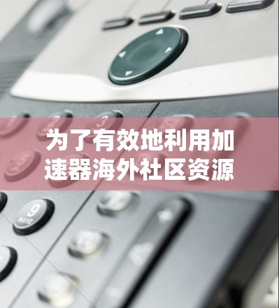 为了有效地利用加速器海外社区资源,以下是步骤说明