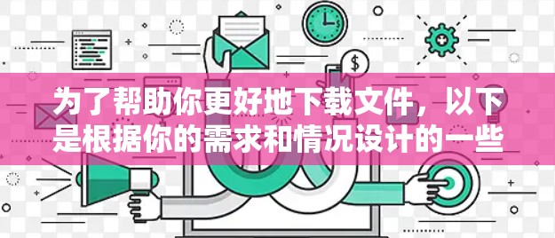为了帮助你更好地下载文件，以下是根据你的需求和情况设计的一些建议